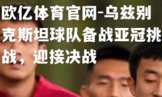 欧亿体育官网-乌兹别克斯坦球队备战亚冠挑战，迎接决战