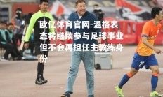 欧亿体育官网-温格表态将继续参与足球事业但不会再担任主教练身份