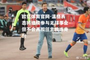 欧亿体育官网-温格表态将继续参与足球事业但不会再担任主教练身份